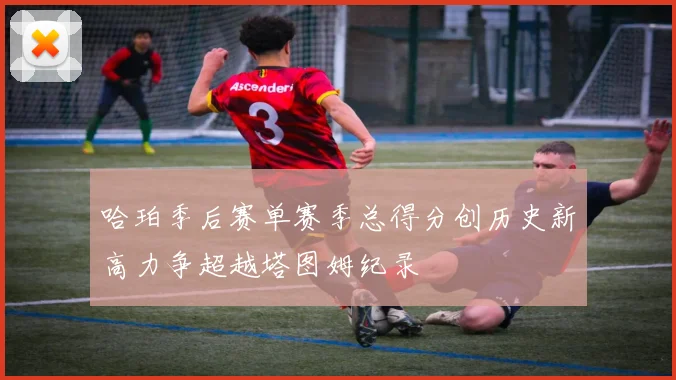 哈珀季后赛单赛季总得分创历史新高力争超越塔图姆纪录