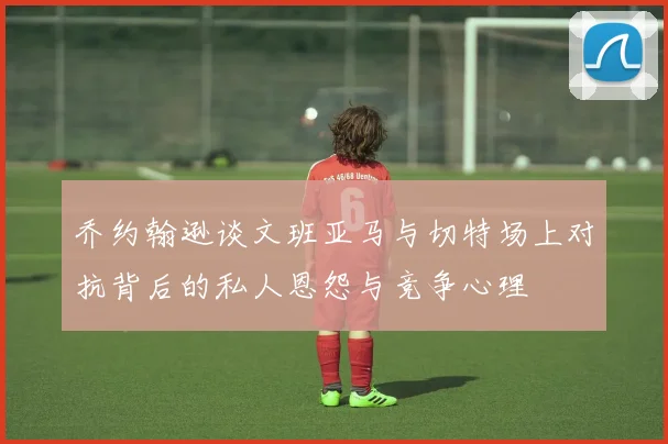 乔约翰逊谈文班亚马与切特场上对抗背后的私人恩怨与竞争心理