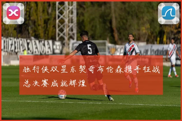 独行侠双星东契奇布伦森携手征战总决赛成就辉煌