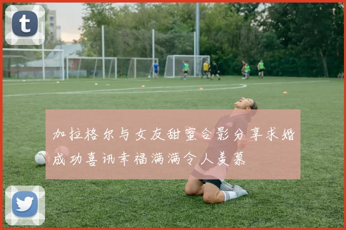 加拉格尔与女友甜蜜合影分享求婚成功喜讯幸福满满令人羡慕