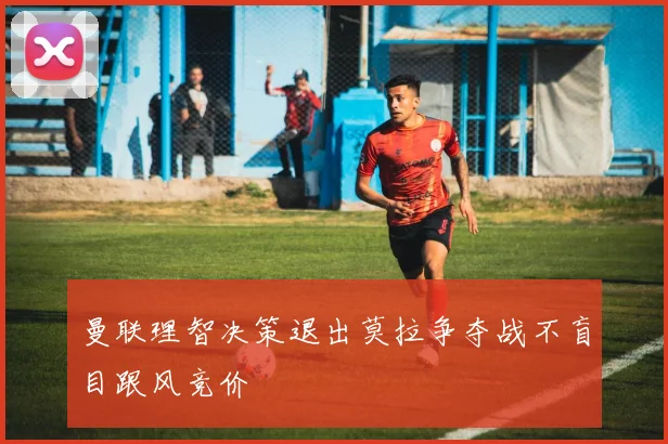 曼联理智决策退出莫拉争夺战不盲目跟风竞价