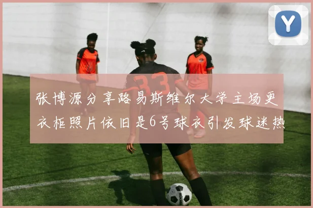 张博源分享路易斯维尔大学主场更衣柜照片依旧是6号球衣引发球迷热议