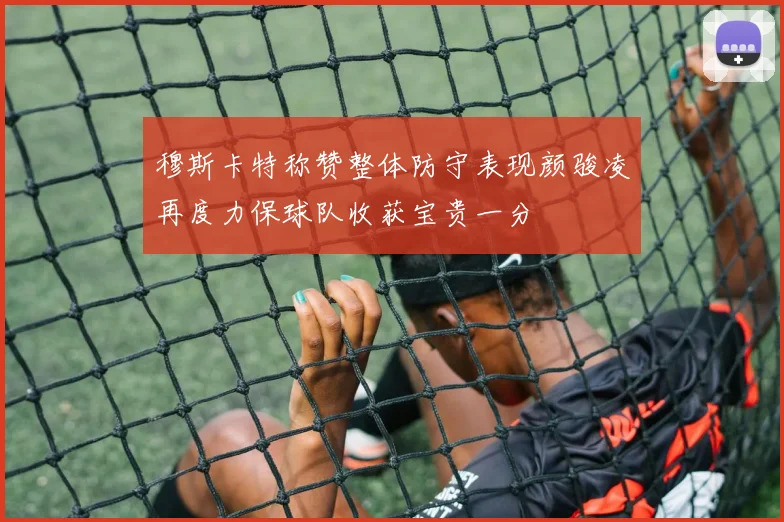 穆斯卡特称赞整体防守表现颜骏凌再度力保球队收获宝贵一分
