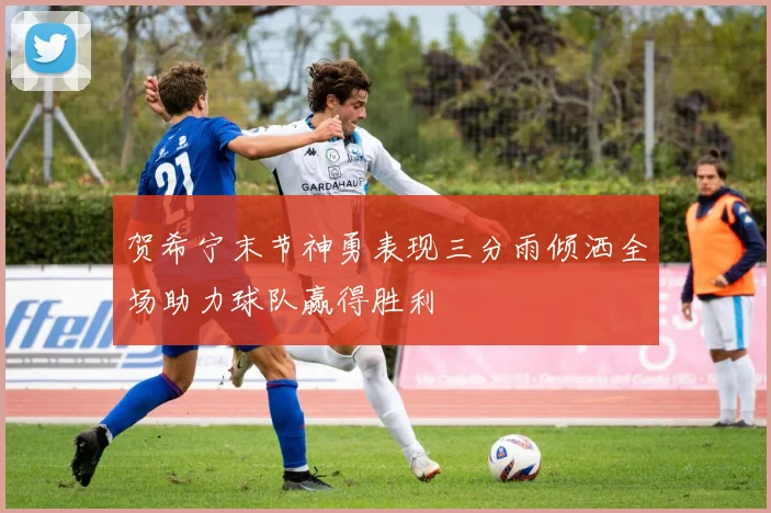 贺希宁末节神勇表现三分雨倾洒全场助力球队赢得胜利