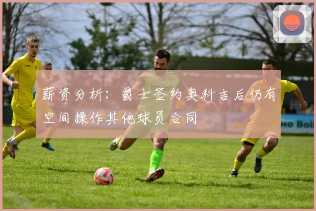 薪资分析：爵士签约奥科吉后仍有空间操作其他球员合同