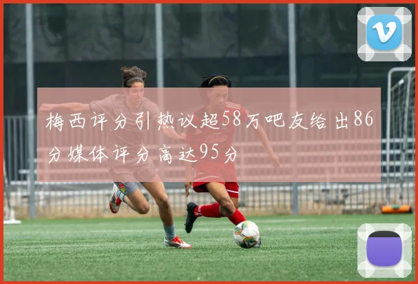 梅西评分引热议超58万吧友给出86分媒体评分高达95分