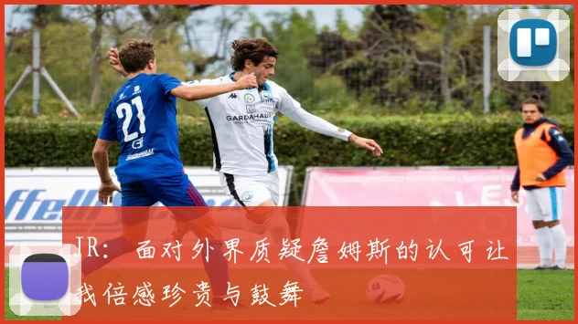 JR：面对外界质疑詹姆斯的认可让我倍感珍贵与鼓舞