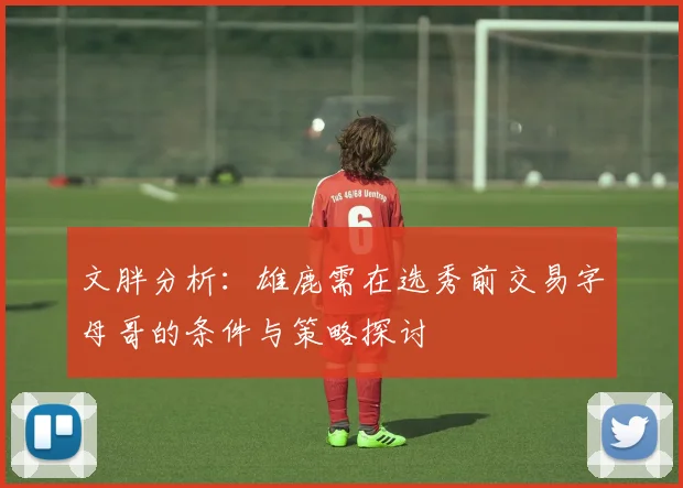文胖分析：雄鹿需在选秀前交易字母哥的条件与策略探讨