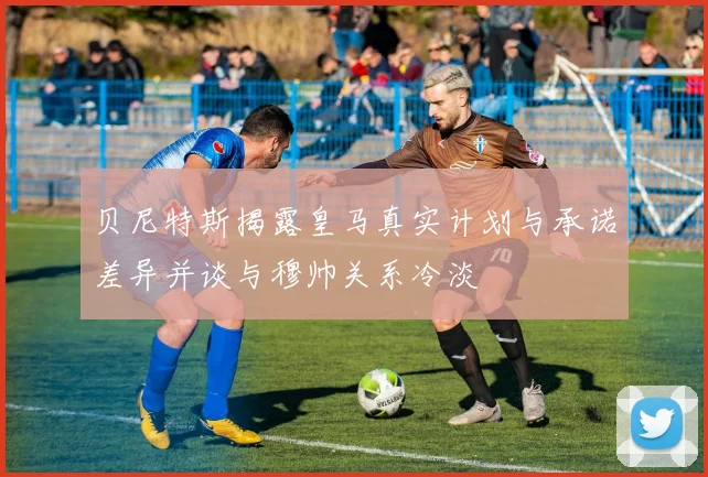 贝尼特斯揭露皇马真实计划与承诺差异并谈与穆帅关系冷淡
