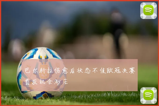 巴尔科拉伤愈后状态不佳欧冠决赛首发机会渺茫