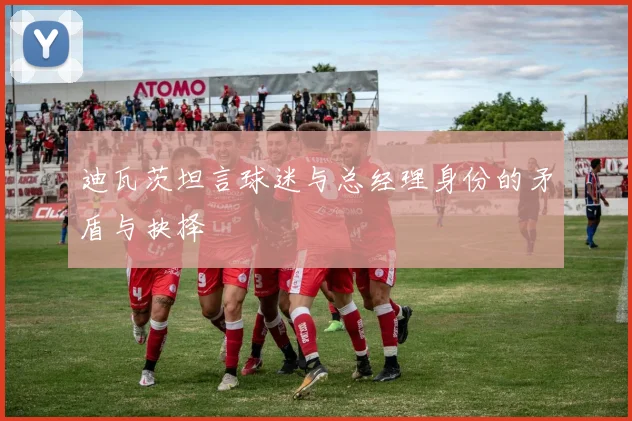 迪瓦茨坦言球迷与总经理身份的矛盾与抉择