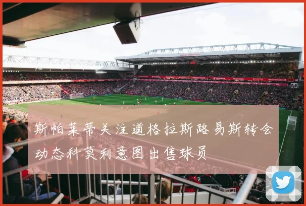 斯帕莱蒂关注道格拉斯路易斯转会动态科莫利意图出售球员