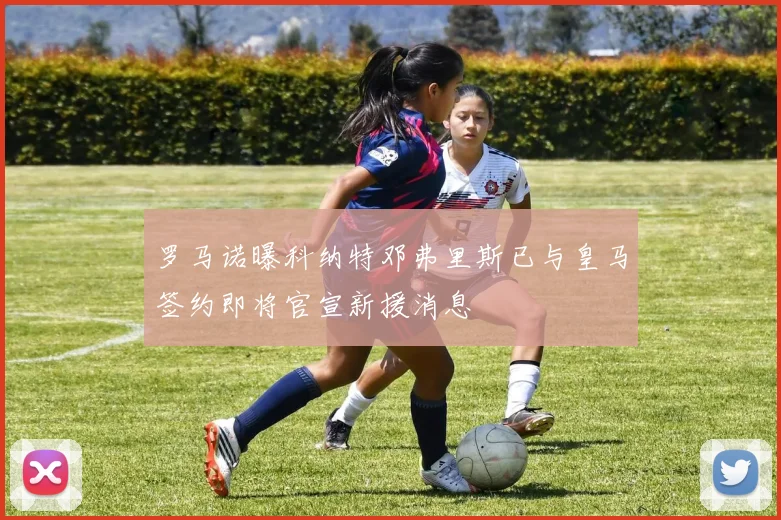 罗马诺曝科纳特邓弗里斯已与皇马签约即将官宣新援消息