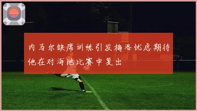 内马尔缺席训练引发梅洛忧虑期待他在对海地比赛中复出