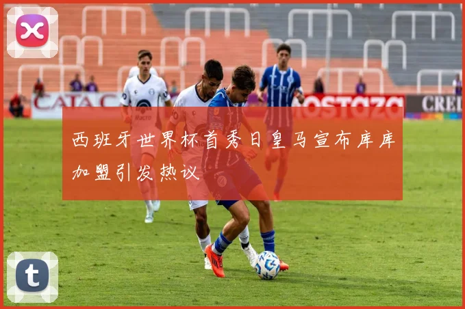 西班牙世界杯首秀日皇马宣布库库加盟引发热议