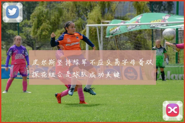 皮尔斯坚持绿军不应交易字母哥双探花组合是球队成功关键