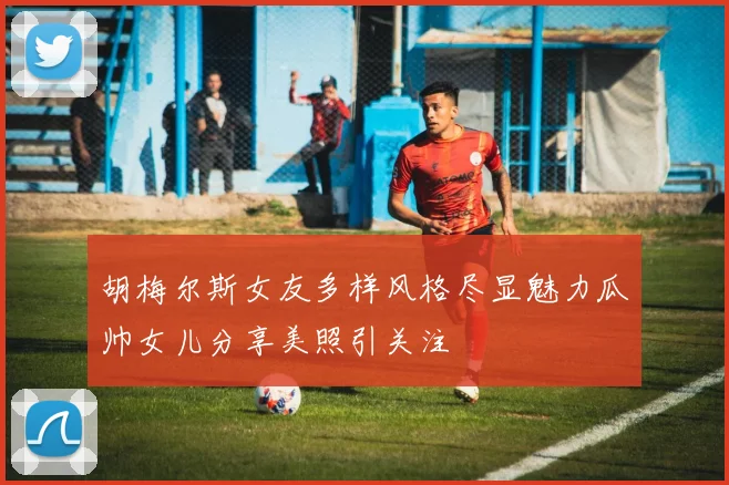 胡梅尔斯女友多样风格尽显魅力瓜帅女儿分享美照引关注