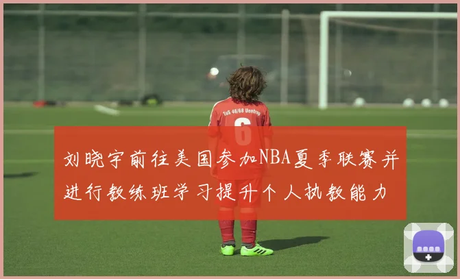 刘晓宇前往美国参加NBA夏季联赛并进行教练班学习提升个人执教能力