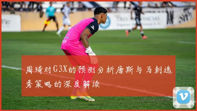 周琦对G3X的预测分析唐斯与马刺选秀策略的深度解读
