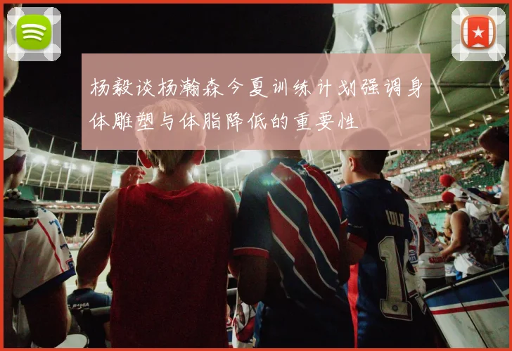 杨毅谈杨瀚森今夏训练计划强调身体雕塑与体脂降低的重要性