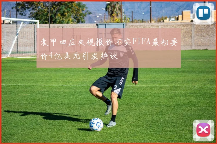 袁甲回应央视报价不实FIFA最初要价4亿美元引发热议