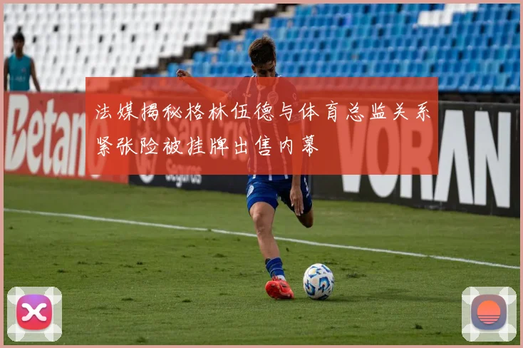 法媒揭秘格林伍德与体育总监关系紧张险被挂牌出售内幕